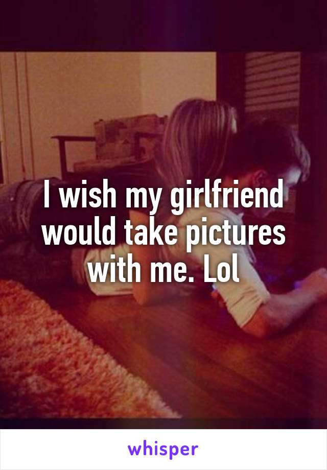 I wish my girlfriend would take pictures with me. Lol