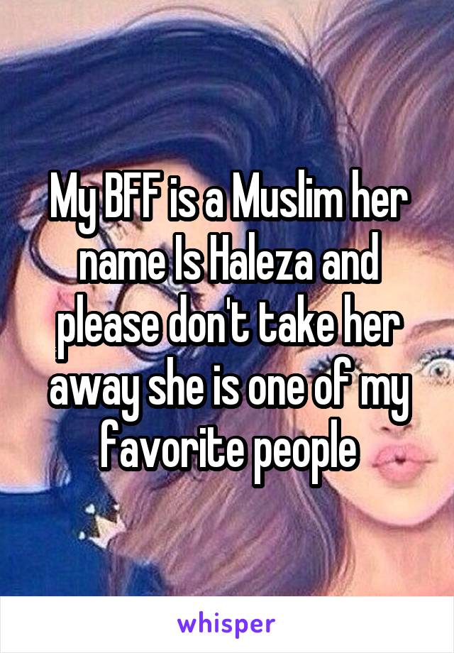 My BFF is a Muslim her name Is Haleza and please don't take her away she is one of my favorite people