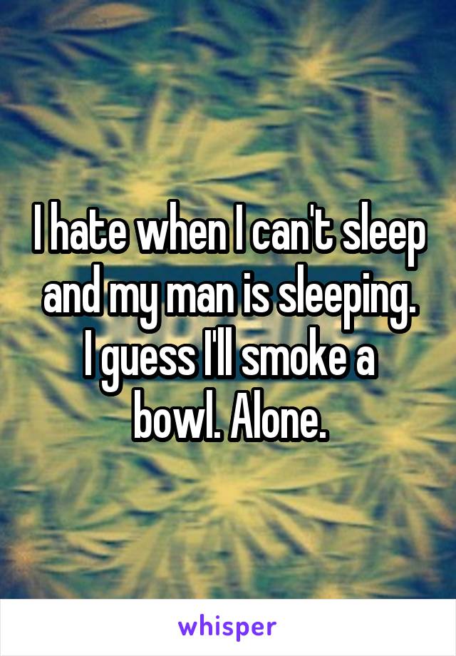 I hate when I can't sleep and my man is sleeping.
I guess I'll smoke a bowl. Alone.