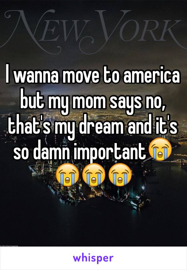I wanna move to america but my mom says no, that's my dream and it's so damn importantðŸ˜­ðŸ˜­ðŸ˜­ðŸ˜­