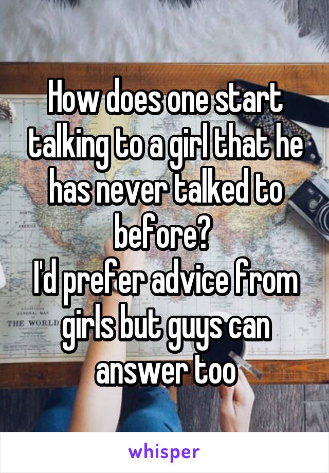 How does one start talking to a girl that he has never talked to before? 
I'd prefer advice from girls but guys can answer too