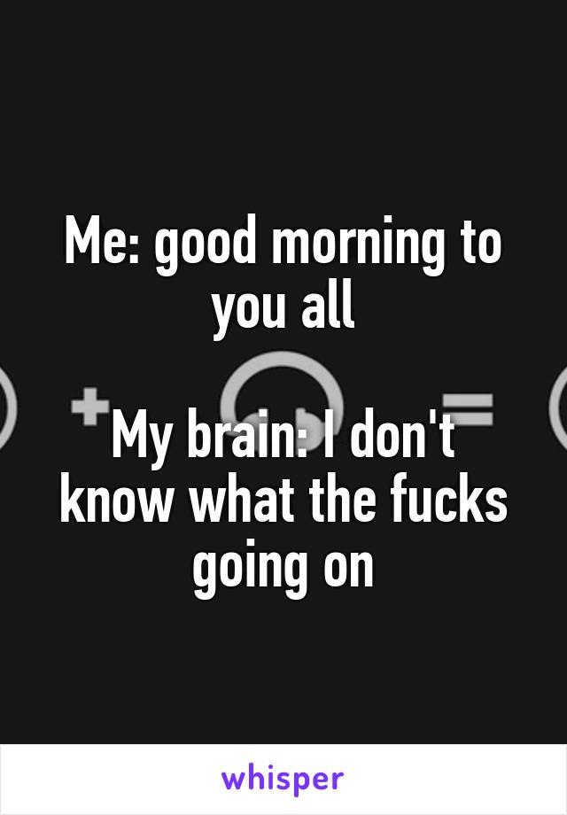 Me: good morning to you all
  
My brain: I don't know what the fucks going on