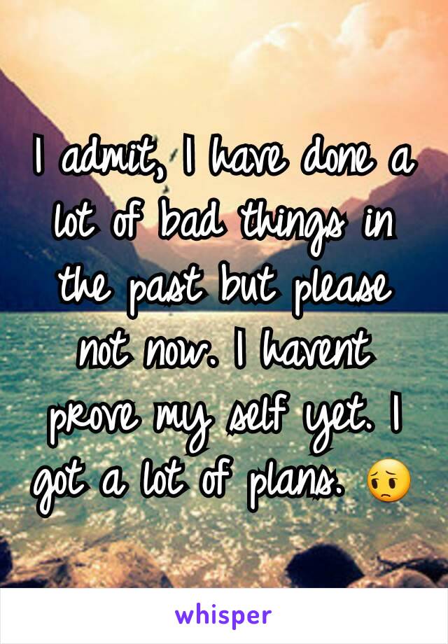 I admit, I have done a lot of bad things in the past but please not now. I havent prove my self yet. I got a lot of plans. ðŸ˜”
