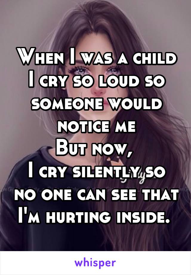 When I was a child
I cry so loud so someone would notice me
But now, 
I cry silently so no one can see that I'm hurting inside. 