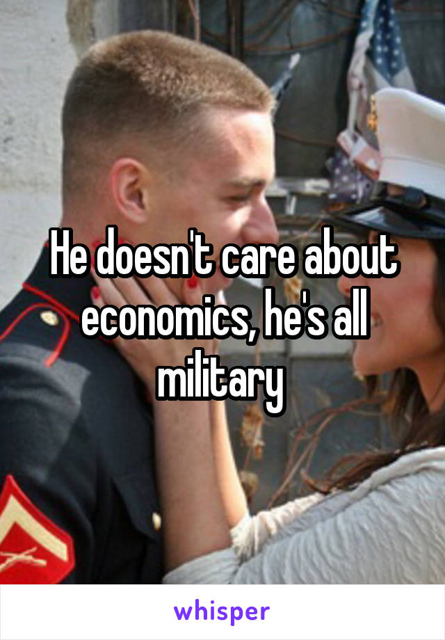 He doesn't care about economics, he's all military 