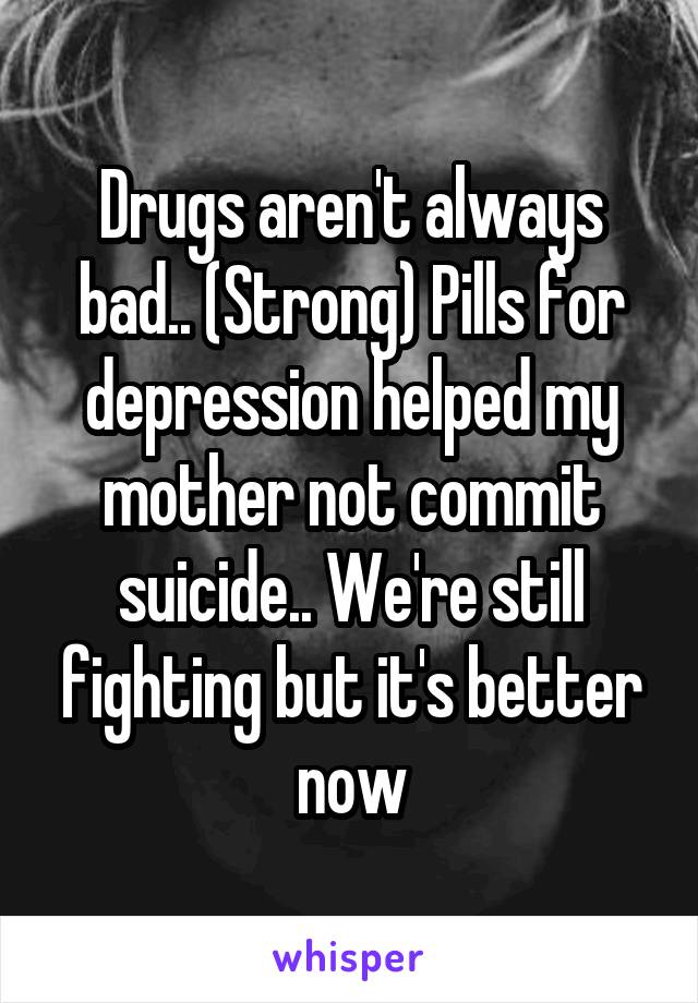 Drugs aren't always bad.. (Strong) Pills for depression helped my mother not commit suicide.. We're still fighting but it's better now
