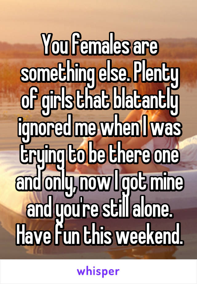 You females are something else. Plenty of girls that blatantly ignored me when I was trying to be there one and only, now I got mine and you're still alone. Have fun this weekend.