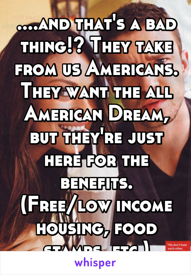 ....and that's a bad thing!? They take from us Americans. They want the all American Dream, but they're just here for the benefits. (Free/low income housing, food stamps, etc.)