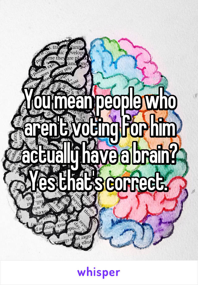 You mean people who aren't voting for him actually have a brain? Yes that's correct. 