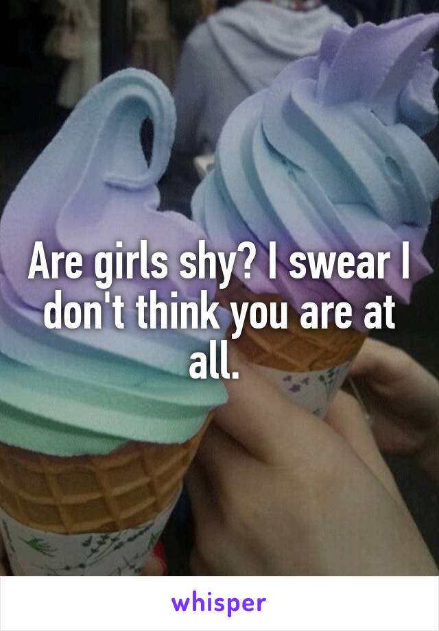 Are girls shy? I swear I don't think you are at all. 