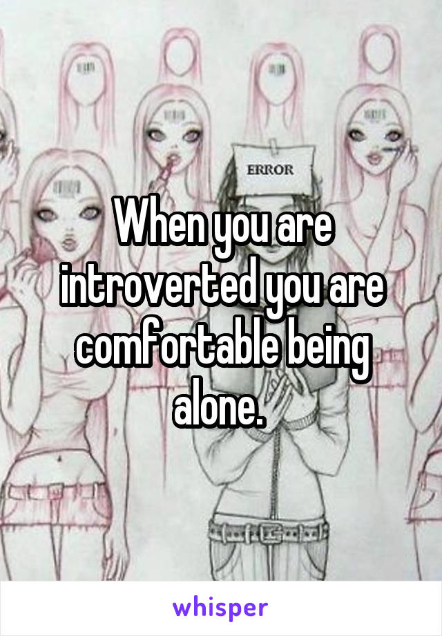 When you are introverted you are comfortable being alone. 