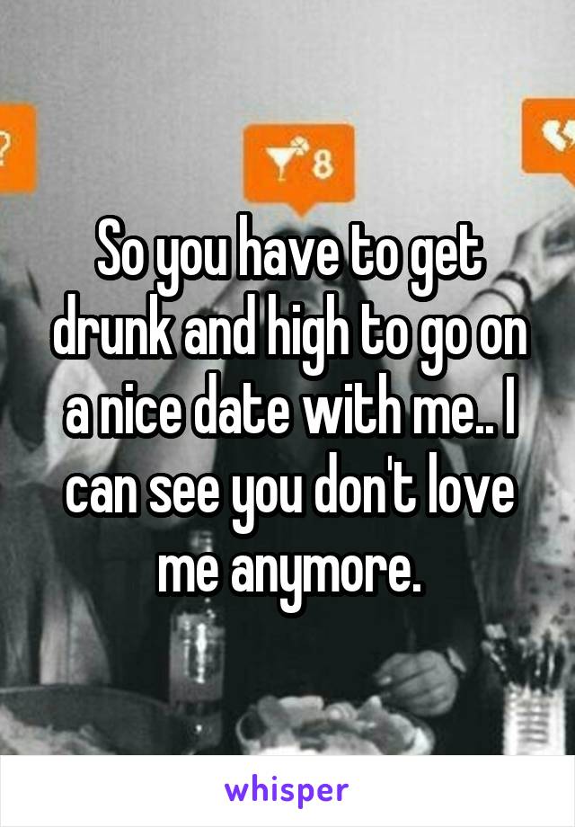 So you have to get drunk and high to go on a nice date with me.. I can see you don't love me anymore.