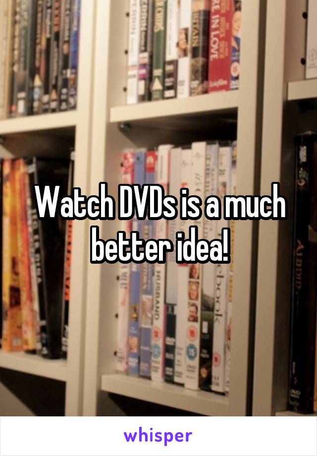 Watch DVDs is a much better idea!