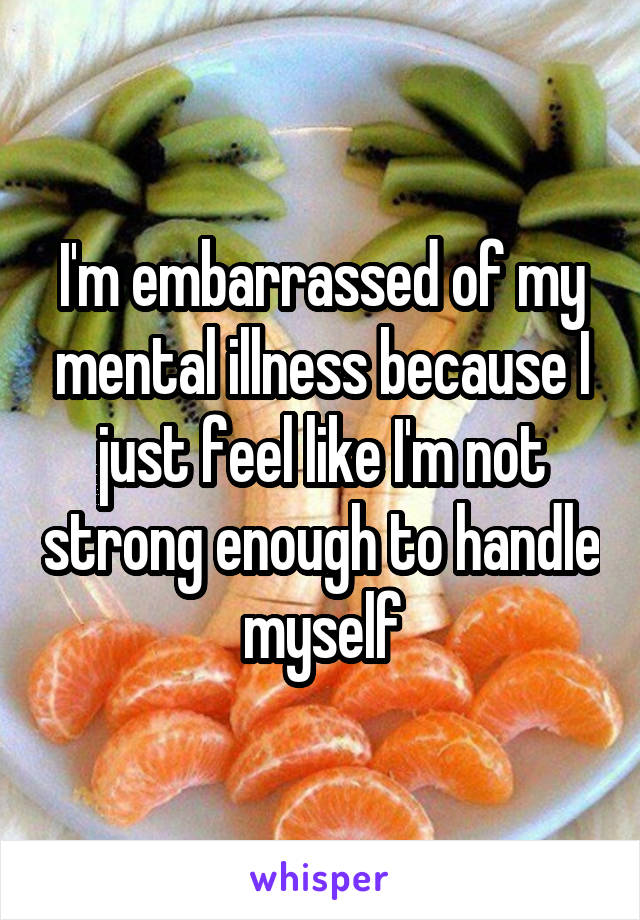 I'm embarrassed of my mental illness because I just feel like I'm not strong enough to handle myself