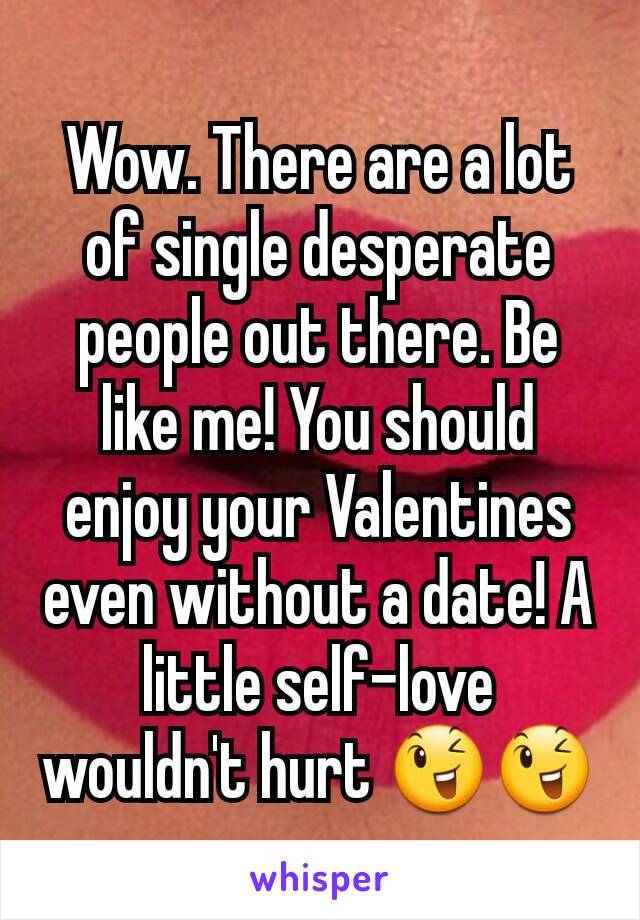 Wow. There are a lot of single desperate people out there. Be like me! You should enjoy your Valentines even without a date! A little self-love wouldn't hurt 😉😉