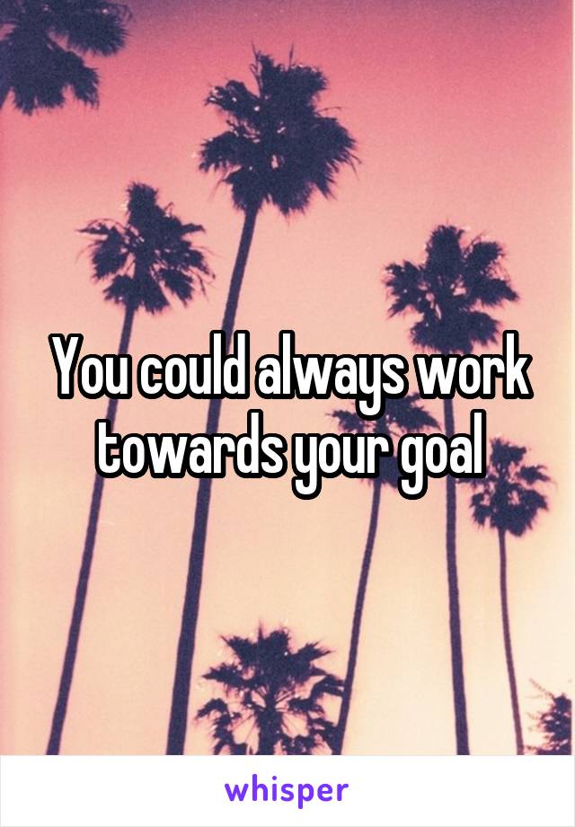 You could always work towards your goal