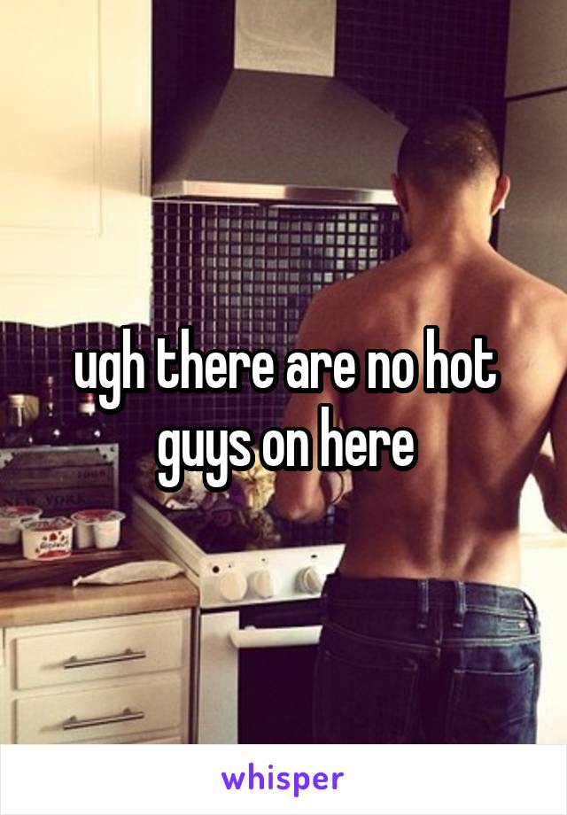 ugh there are no hot guys on here