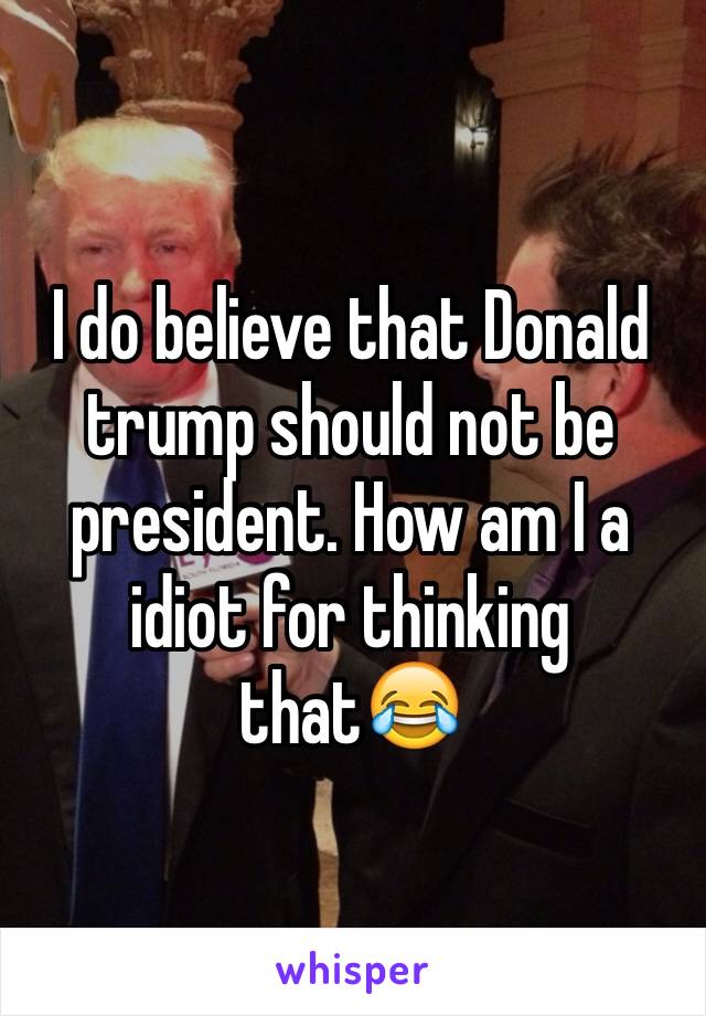 I do believe that Donald trump should not be president. How am I a idiot for thinking that😂