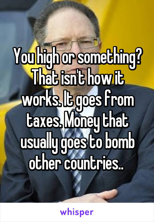 You high or something? That isn't how it works. It goes from taxes. Money that usually goes to bomb other countries.. 