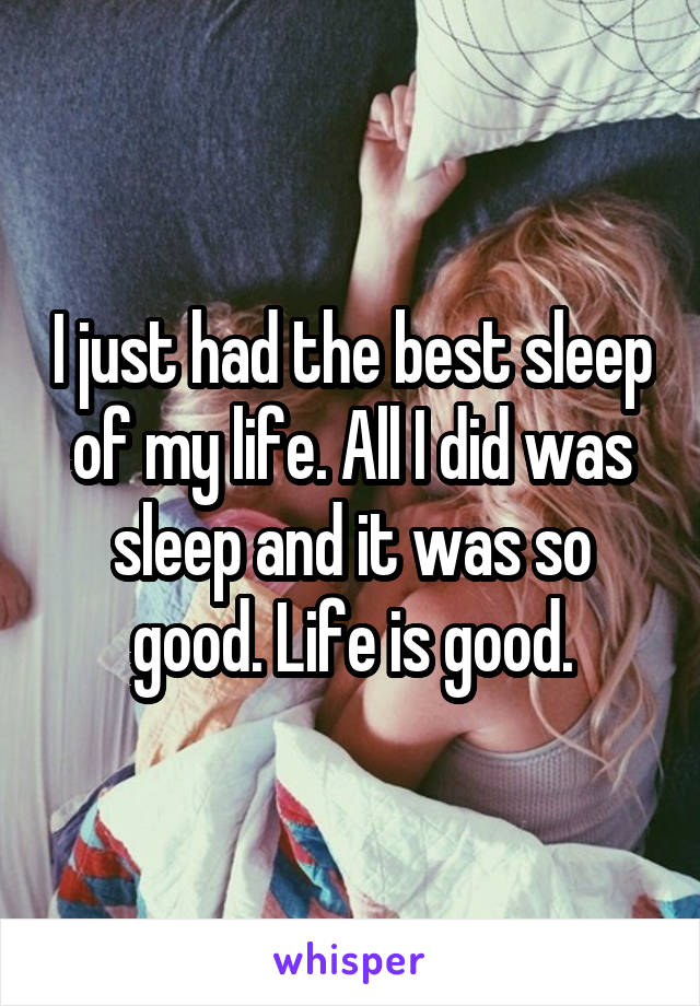 I just had the best sleep of my life. All I did was sleep and it was so good. Life is good.