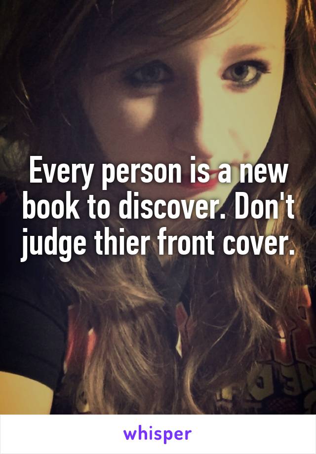 Every person is a new book to discover. Don't judge thier front cover. 