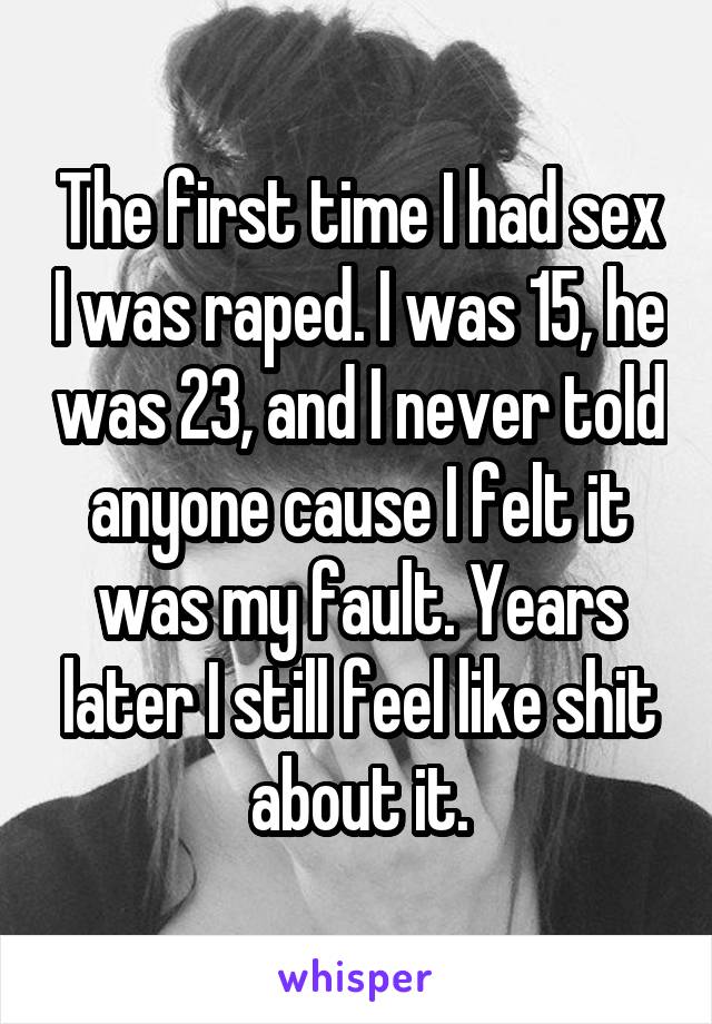 The first time I had sex I was raped. I was 15, he was 23, and I never told anyone cause I felt it was my fault. Years later I still feel like shit about it.