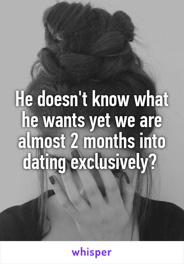 He doesn't know what he wants yet we are almost 2 months into dating exclusively? 