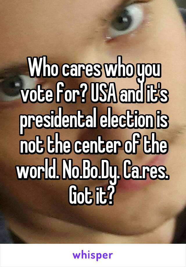 Who cares who you vote for? USA and it's presidental election is not the center of the world. No.Bo.Dy. Ca.res. 
Got it? 