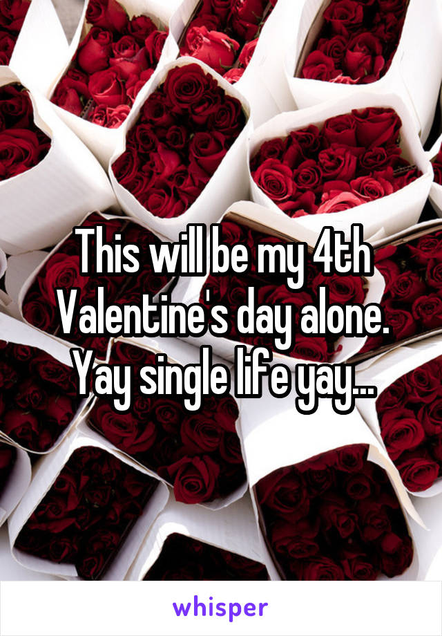 This will be my 4th Valentine's day alone. Yay single life yay...