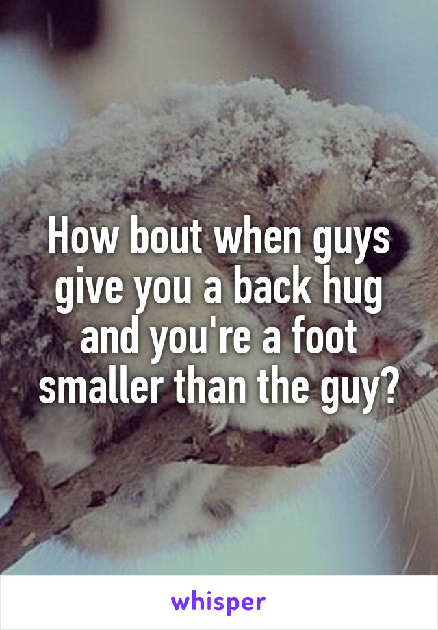 How bout when guys give you a back hug and you're a foot smaller than the guy?