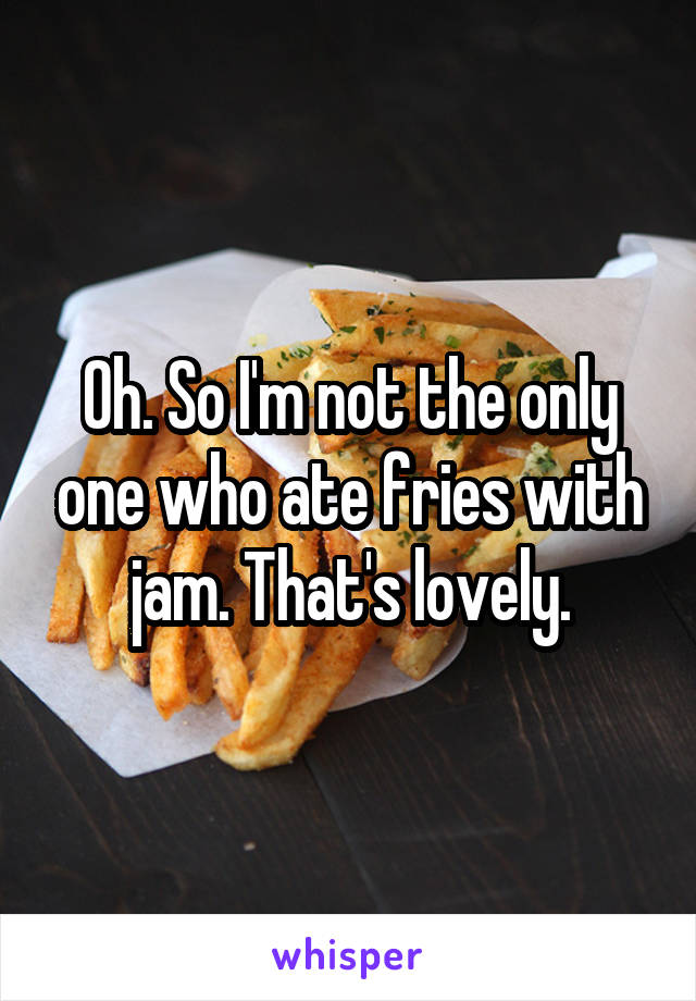 Oh. So I'm not the only one who ate fries with jam. That's lovely.
