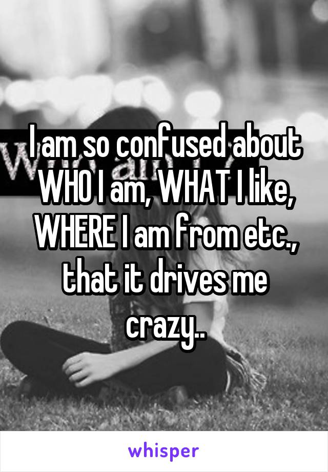 I am so confused about WHO I am, WHAT I like, WHERE I am from etc., that it drives me crazy..