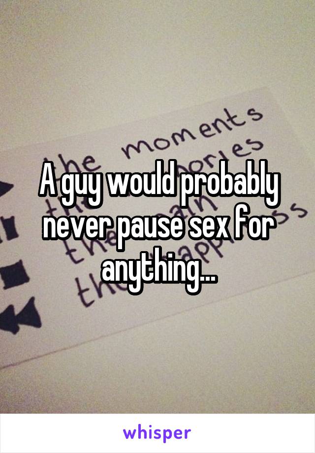 A guy would probably never pause sex for anything...