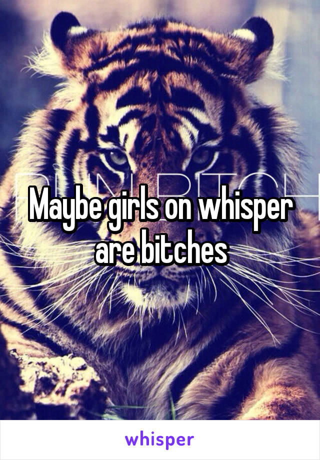 Maybe girls on whisper are bitches