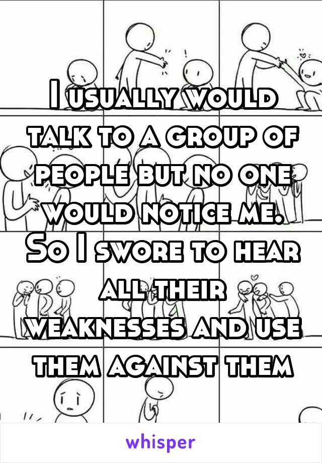 I usually would talk to a group of people but no one would notice me. So I swore to hear all their weaknesses and use them against them