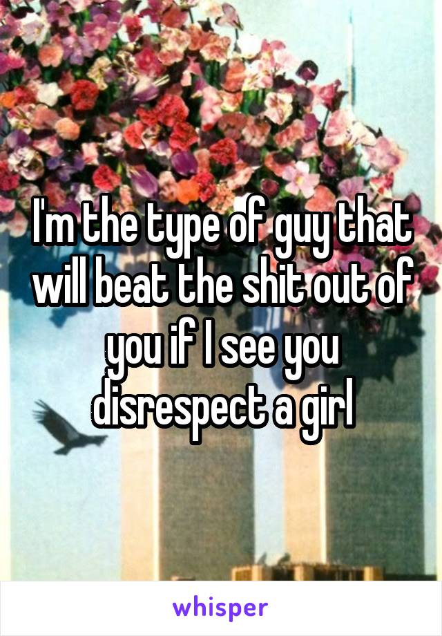 I'm the type of guy that will beat the shit out of you if I see you disrespect a girl