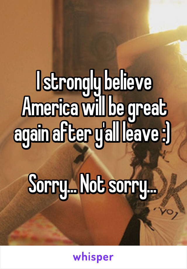 I strongly believe America will be great again after y'all leave :) 

Sorry... Not sorry... 