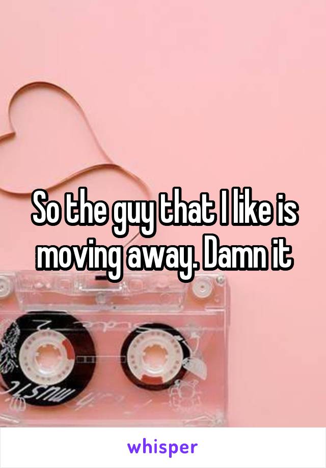 So the guy that I like is moving away. Damn it