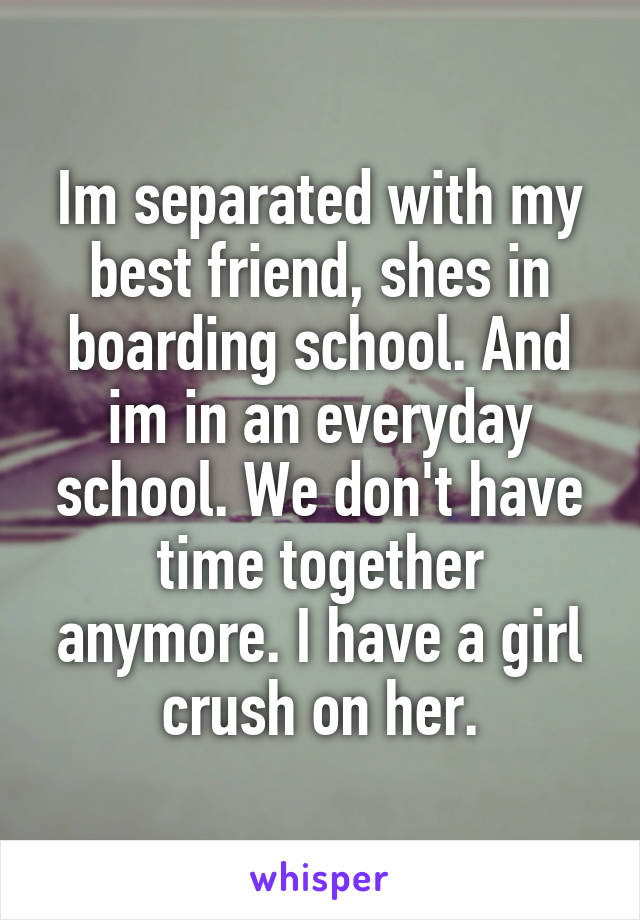 Im separated with my best friend, shes in boarding school. And im in an everyday school. We don't have time together anymore. I have a girl crush on her.