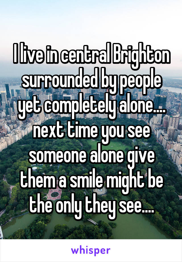 I live in central Brighton surrounded by people yet completely alone.... next time you see someone alone give them a smile might be the only they see....