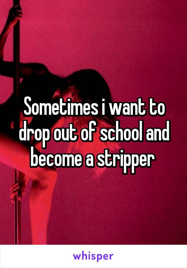 Sometimes i want to drop out of school and become a stripper 