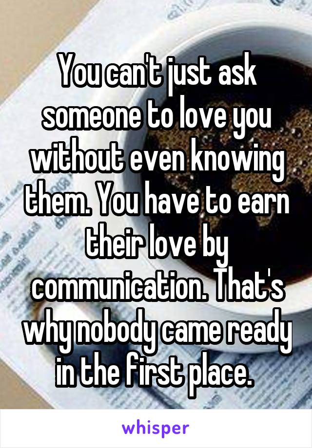 You can't just ask someone to love you without even knowing them. You have to earn their love by communication. That's why nobody came ready in the first place. 