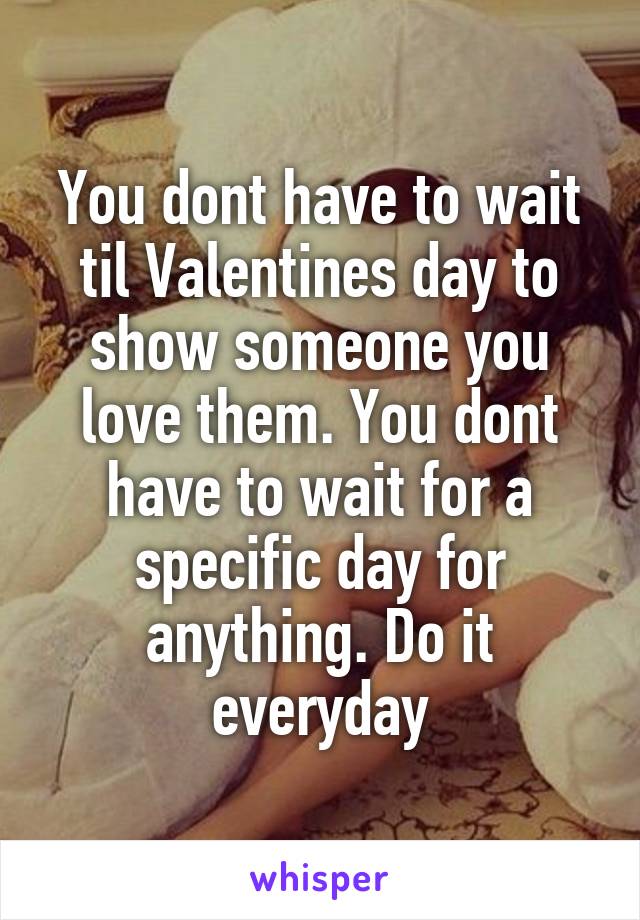 You dont have to wait til Valentines day to show someone you love them. You dont have to wait for a specific day for anything. Do it everyday
