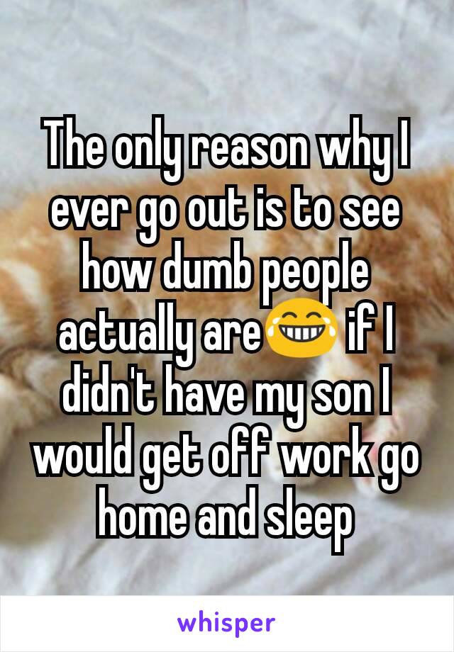 The only reason why I ever go out is to see how dumb people actually are😂 if I didn't have my son I would get off work go home and sleep