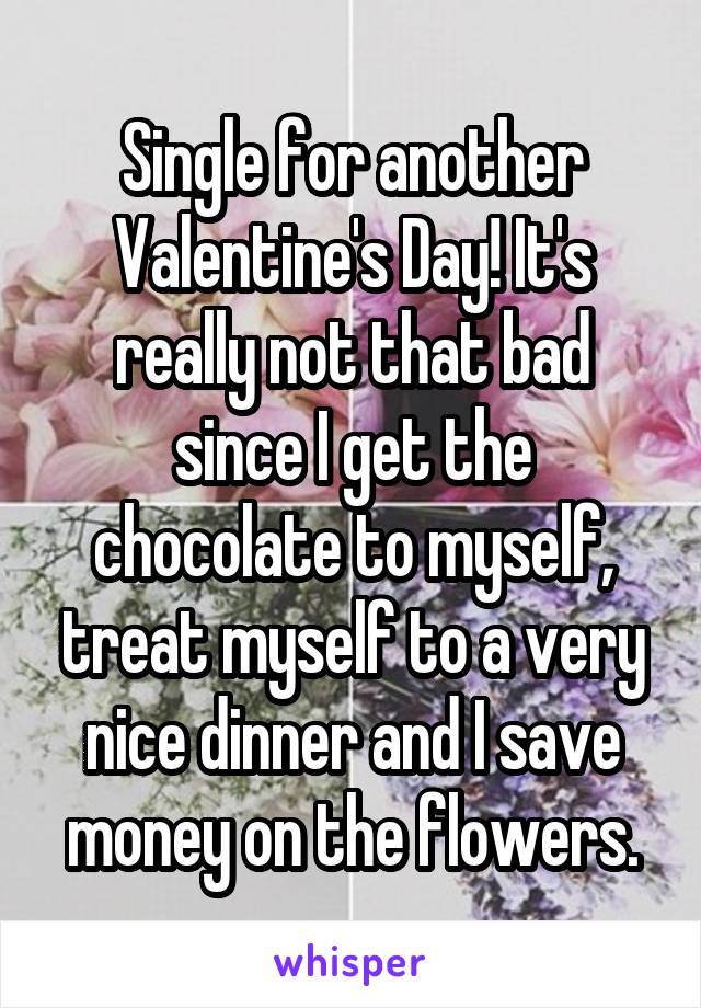 Single for another Valentine's Day! It's really not that bad since I get the chocolate to myself, treat myself to a very nice dinner and I save money on the flowers.