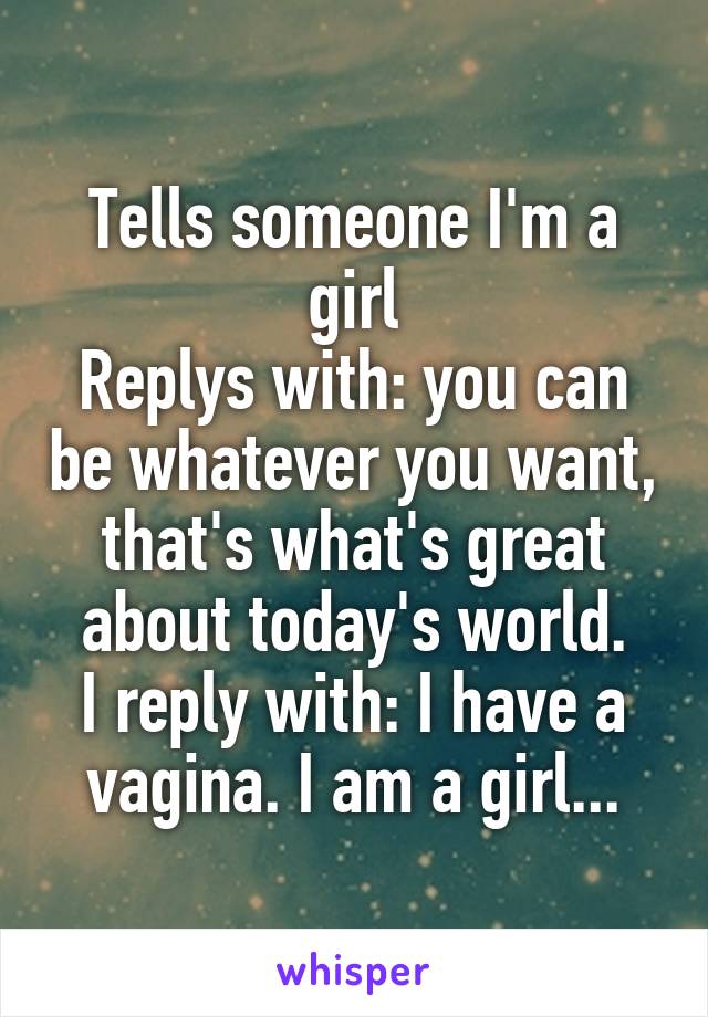 Tells someone I'm a girl
Replys with: you can be whatever you want, that's what's great about today's world.
I reply with: I have a vagina. I am a girl...