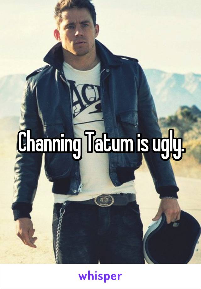 Channing Tatum is ugly.