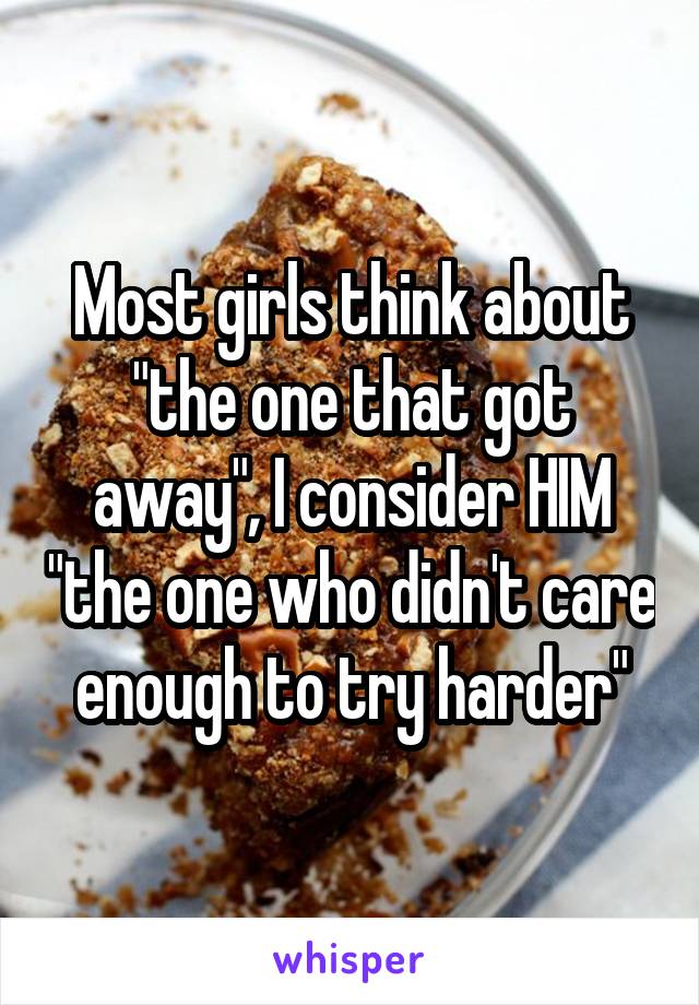 Most girls think about "the one that got away", I consider HIM "the one who didn't care enough to try harder"