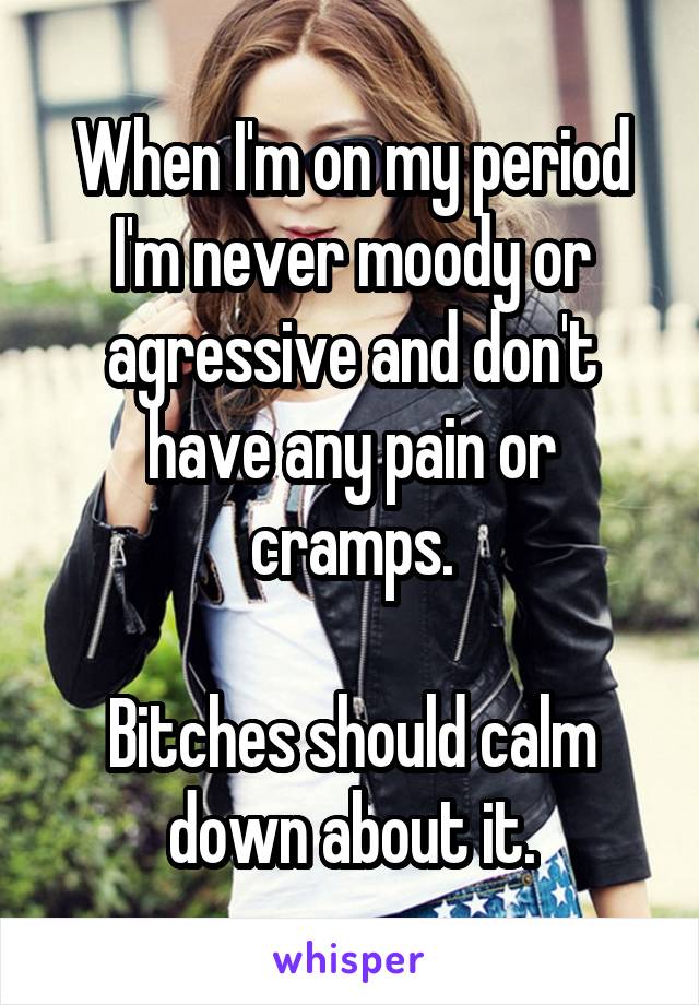 When I'm on my period I'm never moody or agressive and don't have any pain or cramps.

Bitches should calm down about it.