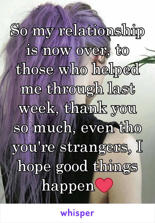 So my relationship is now over, to those who helped me through last week, thank you so much, even tho you're strangers, I hope good things happen❤